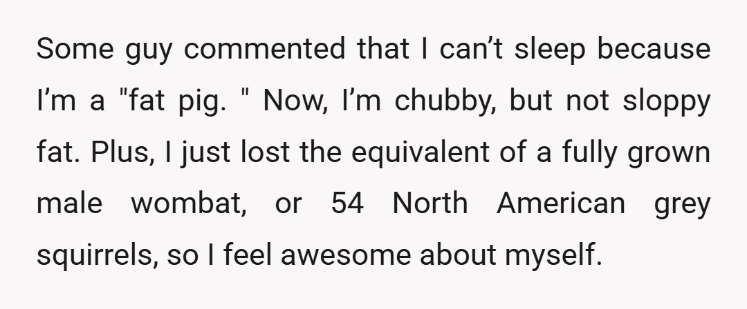 Some guy commented that I can’t sleep because I’m a "fat pig. " Now, I’m chubby, but not sloppy fat. Plus, I just lost the equivalent of a fully grown...
