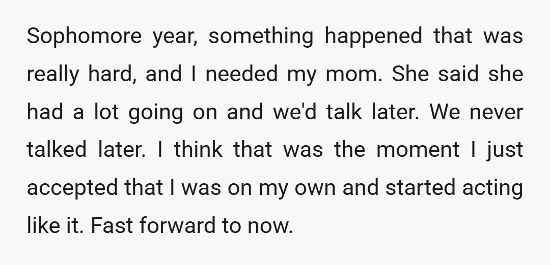Sophomore year, something happened that was really hard, and I needed my mom. She said she had a lot going on and we'd talk later. We never talked later. I...