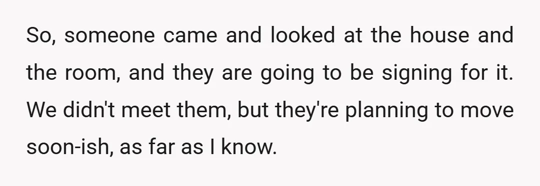 So, someone came and looked at the house and the room, and they are going to be signing for it. We didn't meet them, but they're planning to move soon-ish,...
