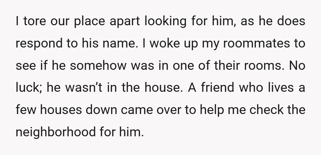 I tore our place apart looking for him, as he does respond to his name. I woke up my roommates to see if he somehow was in one of their...