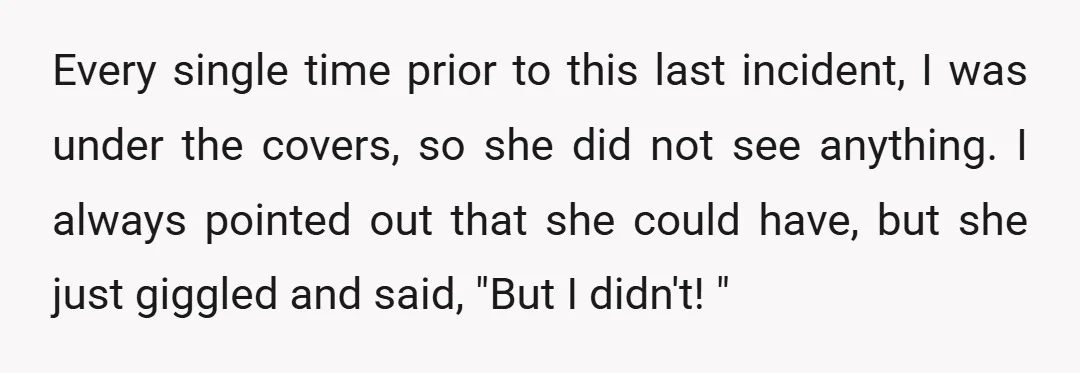 Every single time prior to this last incident, I was under the covers, so she did not see anything. I always pointed out that she could have, but she just...