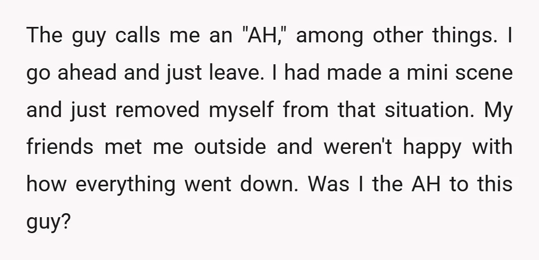 The guy calls me an "AH," among other things. I go ahead and just leave. I had made a mini scene and just removed myself from that situation. My friends...