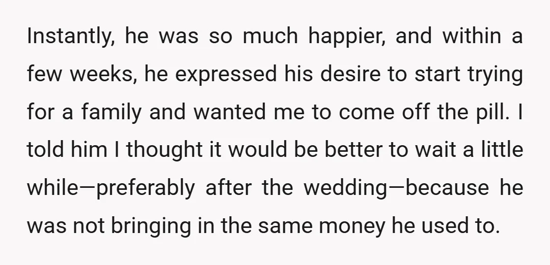 Instantly, he was so much happier, and within a few weeks, he expressed his desire to start trying for a family and wanted me to come off the pill. I...