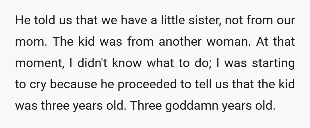 He told us that we have a little sister, not from our mom. The kid was from another woman. At that moment, I didn't know what to do; I was...