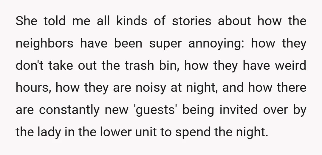 She told me all kinds of stories about how the neighbors have been super annoying: how they don't take out the trash bin, how they have weird hours, how they...
