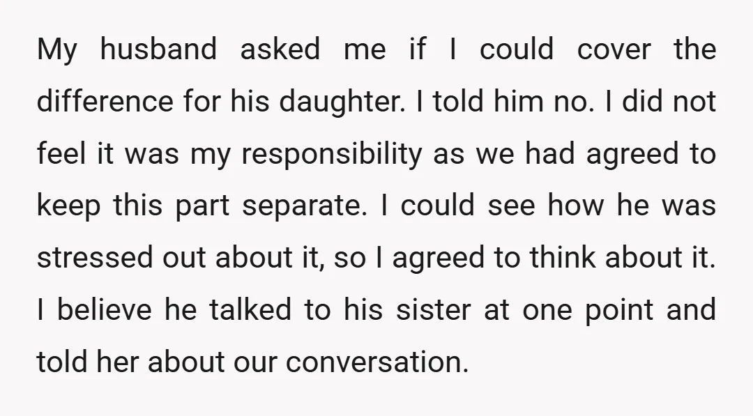 My husband asked me if I could cover the difference for his daughter. I told him no. I did not feel it was my responsibility as we had agreed to...