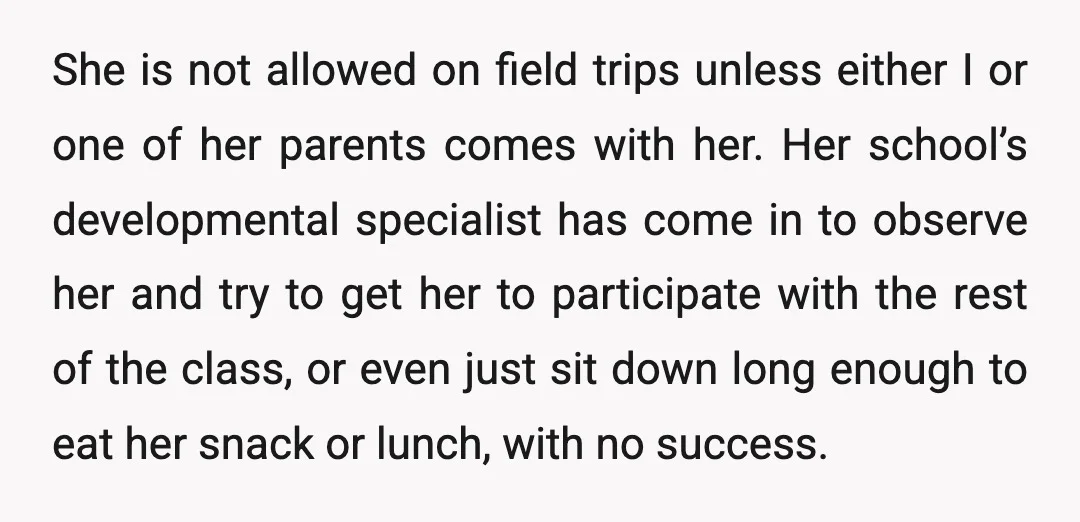 She is not allowed on field trips unless either I or one of her parents comes with her. Her school’s developmental specialist has come in to observe her and try...