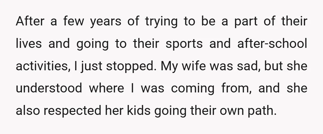 After a few years of trying to be a part of their lives and going to their sports and after-school activities, I just stopped. My wife was sad, but she...