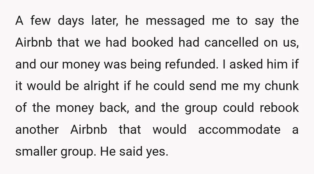 A few days later, he messaged me to say the Airbnb that we had booked had cancelled on us, and our money was being refunded. I asked him if it...