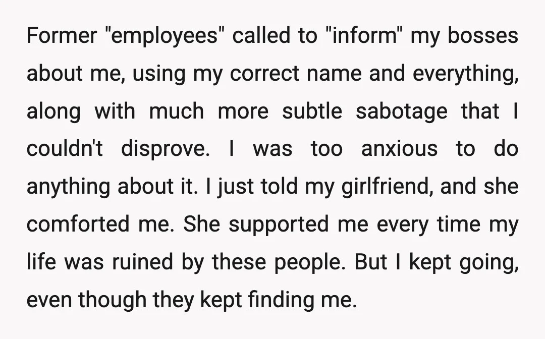 Former "employees" called to "inform" my bosses about me, using my correct name and everything, along with much more subtle sabotage that I couldn't disprove. I was too anxious to...