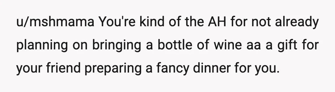 u/mshmama
You're kind of the AH for not already planning on bringing a bottle of wine aa a gift for your friend preparing a fancy dinner for you.