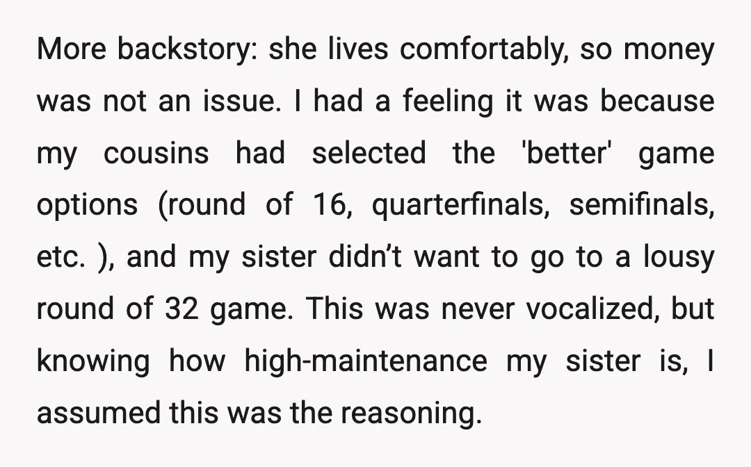 More backstory: she lives comfortably, so money was not an issue. I had a feeling it was because my cousins had selected the 'better' game options (round of 16, quarterfinals,...