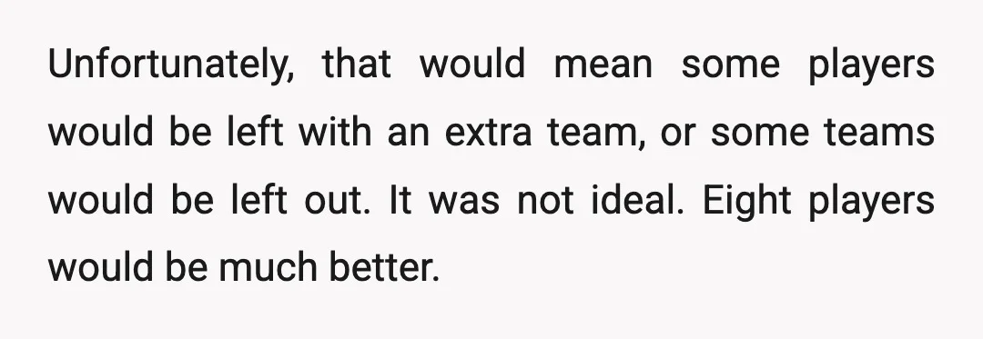 Unfortunately, that would mean some players would be left with an extra team, or some teams would be left out. It was not ideal. Eight players would be much better.