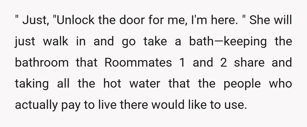 " Just, "Unlock the door for me, I'm here. " She will just walk in and go take a bath—keeping the bathroom that Roommates 1 and 2 share and taking...