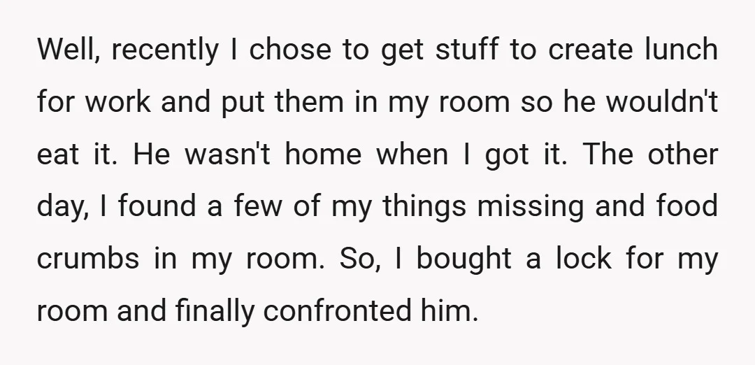 Well, recently I chose to get stuff to create lunch for work and put them in my room so he wouldn't eat it. He wasn't home when I got it....