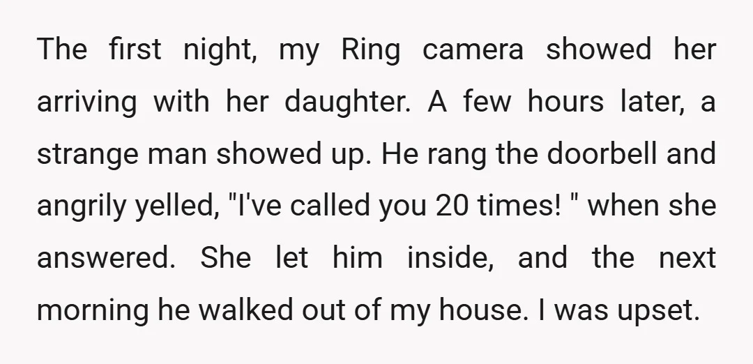 The first night, my Ring camera showed her arriving with her daughter. A few hours later, a strange man showed up. He rang the doorbell and angrily yelled, "I've called...