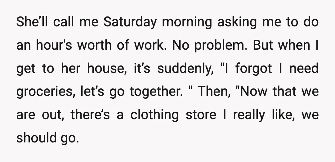 She’ll call me Saturday morning asking me to do an hour's worth of work. No problem. But when I get to her house, it’s suddenly, "I forgot I need groceries,...