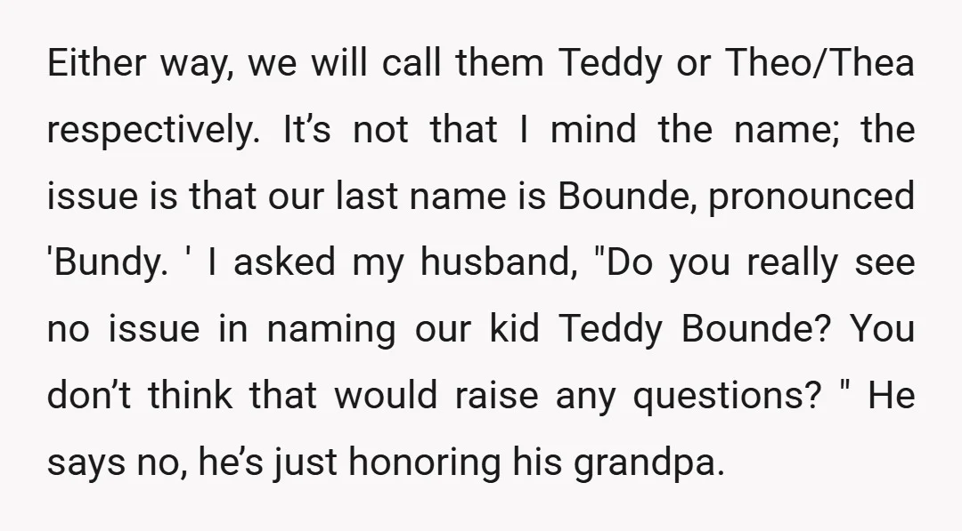Either way, we will call them Teddy or Theo/Thea respectively. It’s not that I mind the name; the issue is that our last name is Bounde, pronounced 'Bundy. ' I...