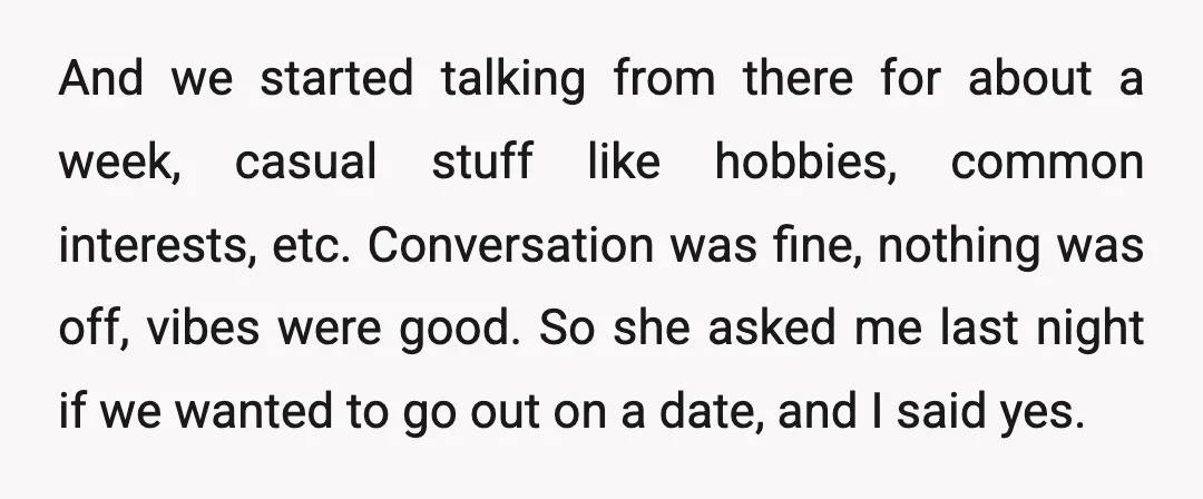 And we started talking from there for about a week, casual stuff like hobbies, common interests, etc. Conversation was fine, nothing was off, vibes were good. So she asked me...