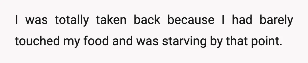 I was totally taken back because I had barely touched my food and was starving by that point.