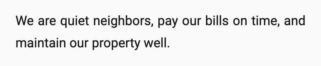 We are quiet neighbors, pay our bills on time, and maintain our property well.