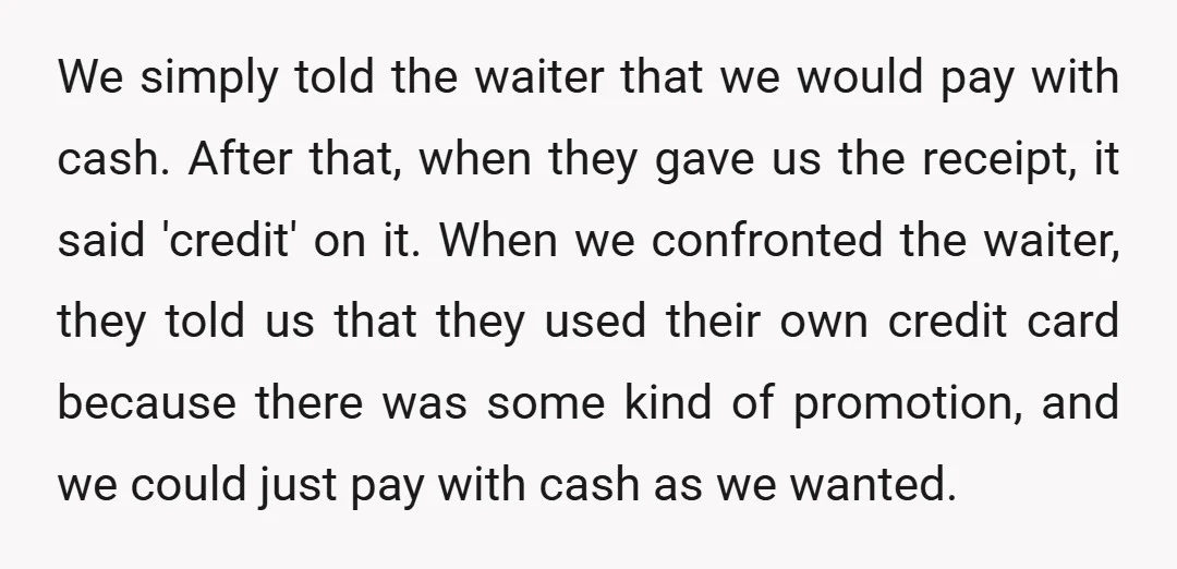 We simply told the waiter that we would pay with cash. After that, when they gave us the receipt, it said 'credit' on it. When we confronted the waiter, they...