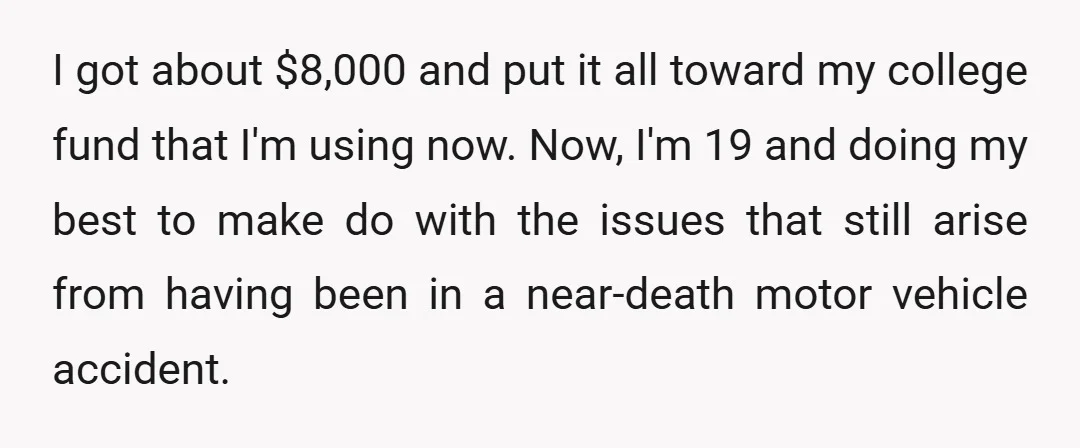 I got about $8,000 and put it all toward my college fund that I'm using now. Now, I'm 19 and doing my best to make do with the issues that...