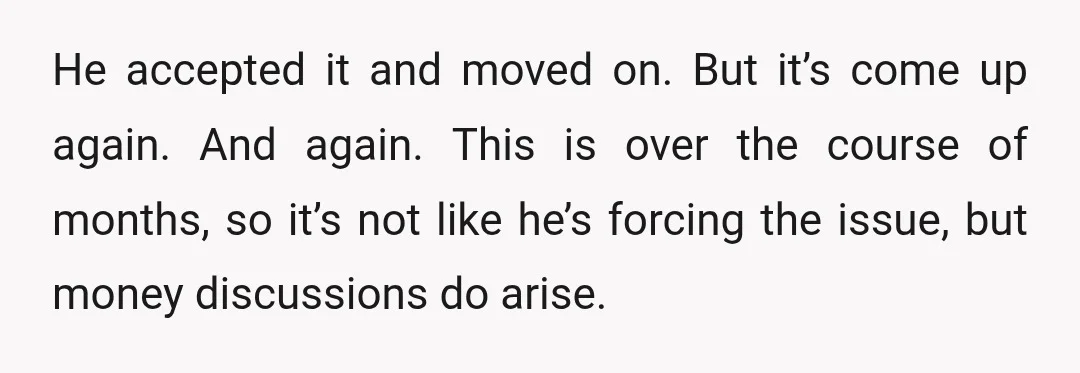 He accepted it and moved on. But it’s come up again. And again. This is over the course of months, so it’s not like he’s forcing the issue, but money...