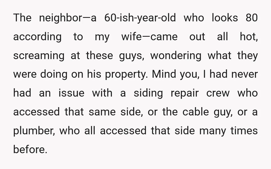 The neighbor—a 60-ish-year-old who looks 80 according to my wife—came out all hot, screaming at these guys, wondering what they were doing on his property. Mind you, I had never...