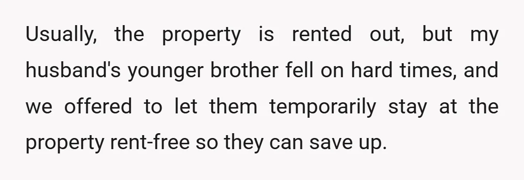 Usually, the property is rented out, but my husband's younger brother fell on hard times, and we offered to let them temporarily stay at the property rent-free so they can...