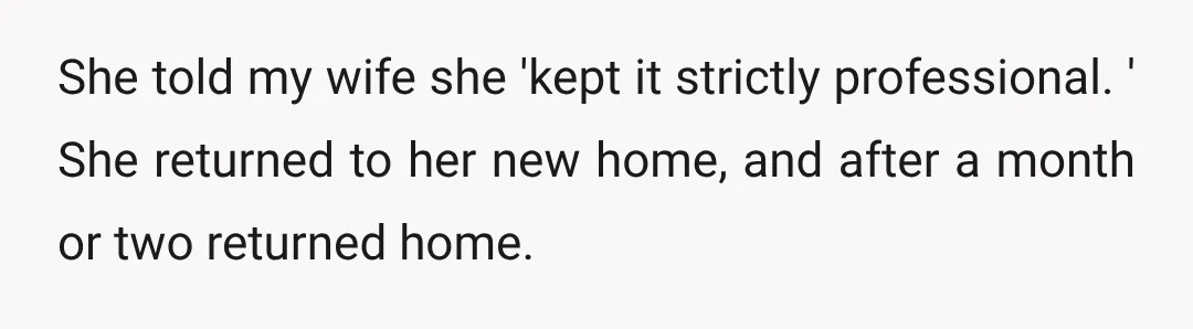 She told my wife she 'kept it strictly professional. ' She returned to her new home, and after a month or two returned home.