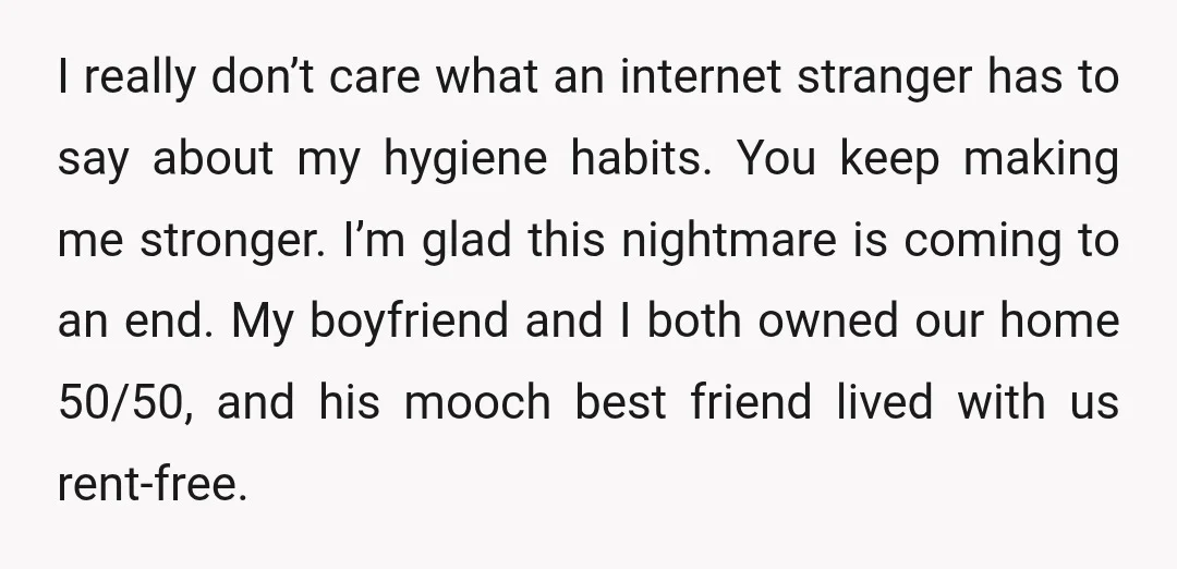 I really don’t care what an internet stranger has to say about my hygiene habits. You keep making me stronger. I’m glad this nightmare is coming to an end. My...
