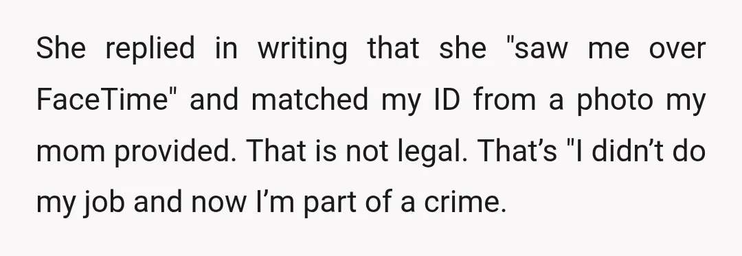 She replied in writing that she "saw me over FaceTime" and matched my ID from a photo my mom provided. That is not legal. That’s "I didn’t do my job...