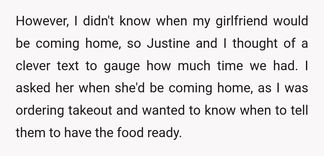 However, I didn't know when my girlfriend would be coming home, so Justine and I thought of a clever text to gauge how much time we had. I asked her...