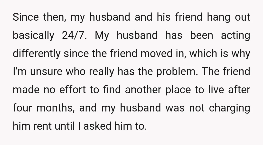 Since then, my husband and his friend hang out basically 24/7. My husband has been acting differently since the friend moved in, which is why I'm unsure who really has...