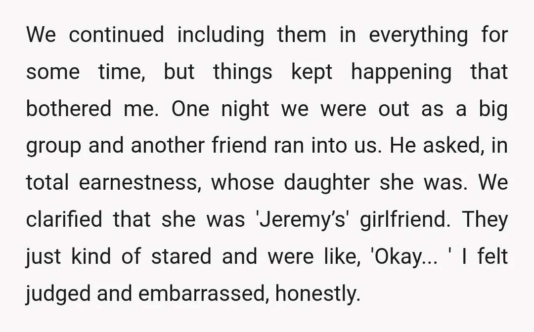 We continued including them in everything for some time, but things kept happening that bothered me. One night we were out as a big group and another friend ran into...