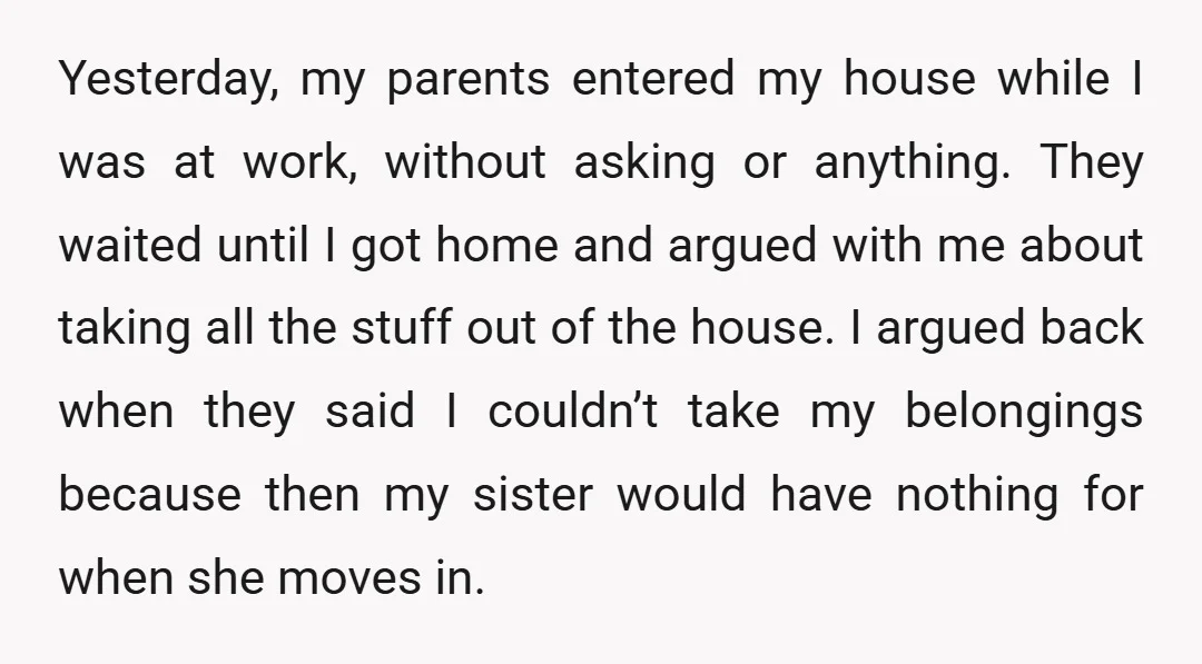 Yesterday, my parents entered my house while I was at work, without asking or anything. They waited until I got home and argued with me about taking all the stuff...