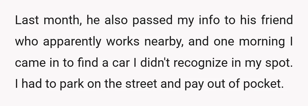 Last month, he also passed my info to his friend who apparently works nearby, and one morning I came in to find a car I didn't recognize in my spot....