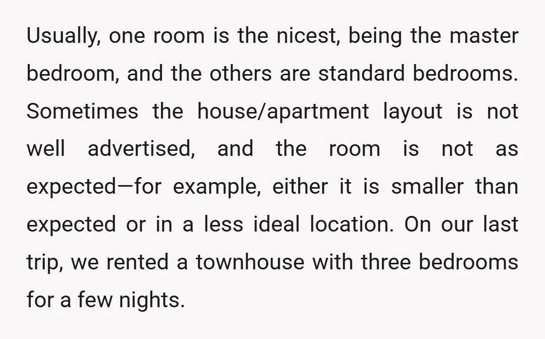 Usually, one room is the nicest, being the master bedroom, and the others are standard bedrooms. Sometimes the house/apartment layout is not well advertised, and the room is not as...