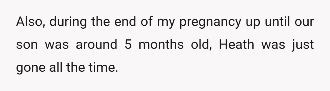Also, during the end of my pregnancy up until our son was around 5 months old, Heath was just gone all the time.