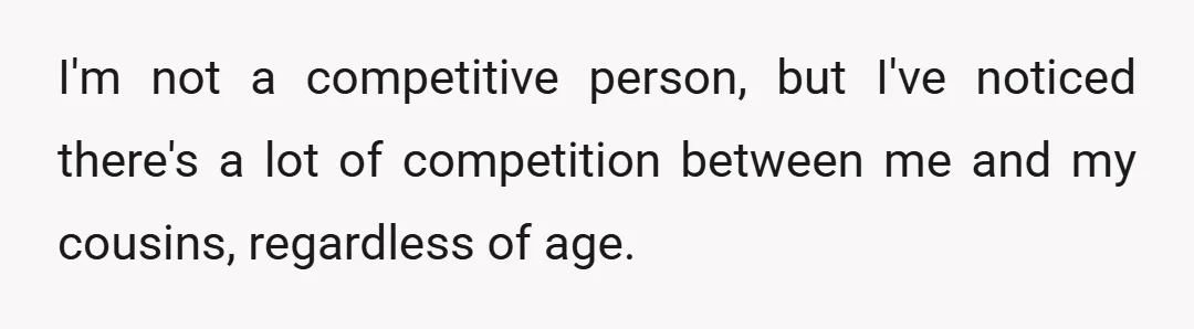 I'm not a competitive person, but I've noticed there's a lot of competition between me and my cousins, regardless of age.