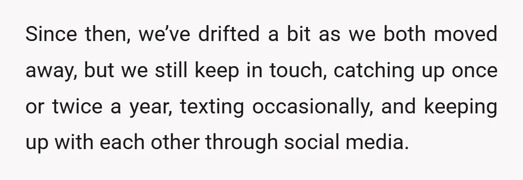 Since then, we’ve drifted a bit as we both moved away, but we still keep in touch, catching up once or twice a year, texting occasionally, and keeping up with...