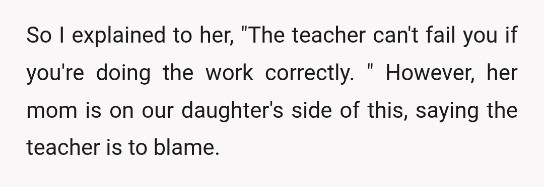 So I explained to her, "The teacher can't fail you if you're doing the work correctly. " However, her mom is on our daughter's side of this, saying the teacher...