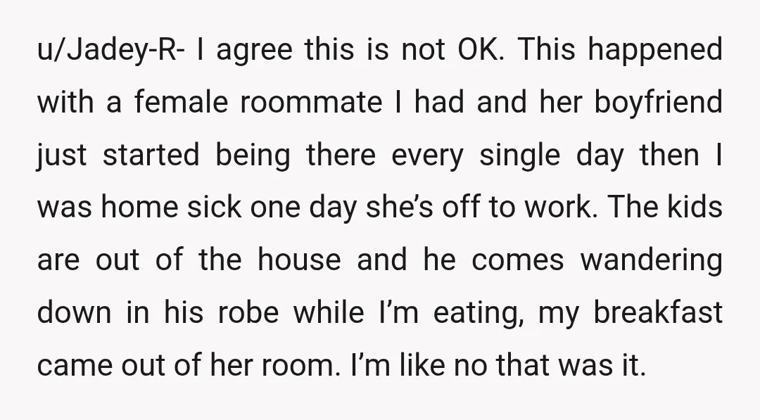 u/Jadey-R- I agree this is not OK. This happened with a female roommate I had and her boyfriend just started being there every single day then I was home sick...