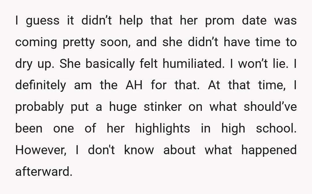 I guess it didn’t help that her prom date was coming pretty soon, and she didn’t have time to dry up. She basically felt humiliated. I won’t lie. I definitely...