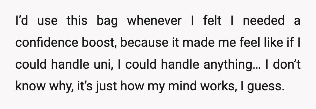 I’d use this bag whenever I felt I needed a confidence boost, because it made me feel like if I could handle uni, I could handle anything… I don’t know...