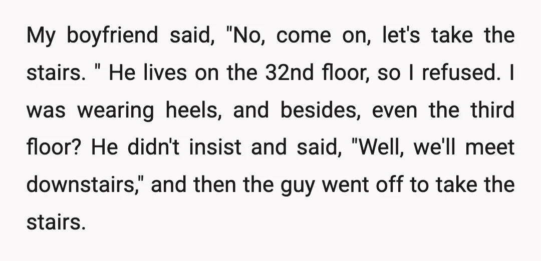 My boyfriend said, "No, come on, let's take the stairs. " He lives on the 32nd floor, so I refused. I was wearing heels, and besides, even the third floor?...