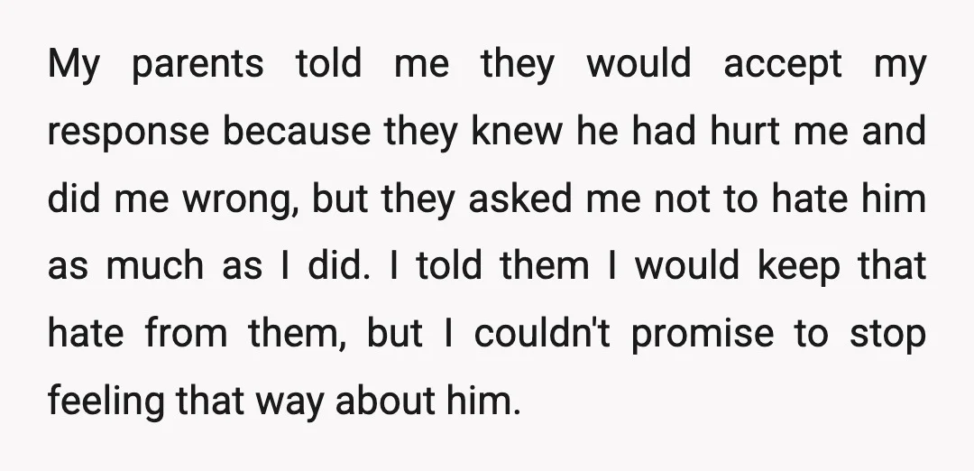 My parents told me they would accept my response because they knew he had hurt me and did me wrong, but they asked me not to hate him as much...