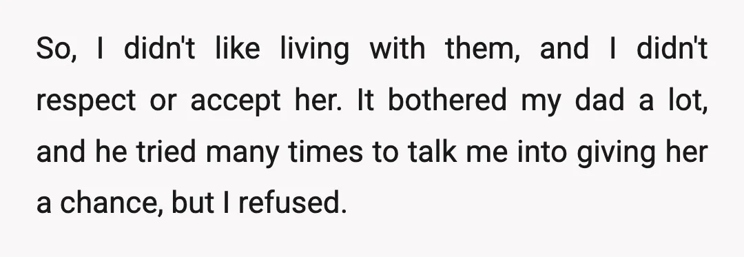 So, I didn't like living with them, and I didn't respect or accept her. It bothered my dad a lot, and he tried many times to talk me into giving...