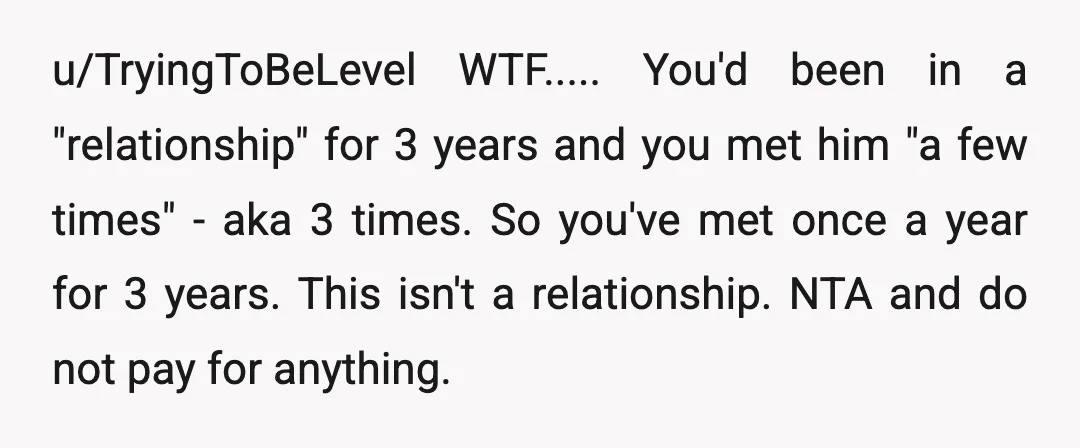 u/TryingToBeLevel WTF..... You'd been in a "relationship" for 3 years and you met him "a few times" - aka 3 times. So you've met once a year for 3 years....
